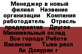 Менеджер в новый филиал › Название организации ­ Компания-работодатель › Отрасль предприятия ­ Другое › Минимальный оклад ­ 1 - Все города Работа » Вакансии   . Тыва респ.,Ак-Довурак г.